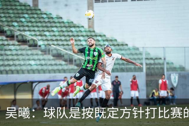 吴曦：球队是按既定方针打比赛的 希望能完成小组出线的首要目标